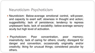 Neuroticism- Psychoticism 
 Neuroticism: Below-average emotional control, will-power, 
and capacity to exert self; slowness in thought and action; 
suggestibility; lack of persistence; tendency to repress 
unpleasant facts; lack of sociability; below-average sensory 
acuity but high level of activation. 
 Psychoticism: Poor concentration, poor memory; 
insensitivity; lack of caring for others; cruelty; disregard for 
danger and convention; occasionally originality and/or 
creativity; liking for unusual things; considered peculiar by 
others. 
 