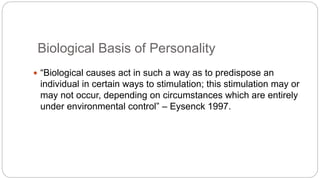 Biological Basis of Personality 
 “Biological causes act in such a way as to predispose an 
individual in certain ways to stimulation; this stimulation may or 
may not occur, depending on circumstances which are entirely 
under environmental control” – Eysenck 1997. 
 