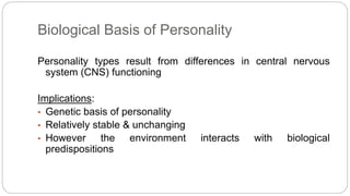 Biological Basis of Personality 
Personality types result from differences in central nervous 
system (CNS) functioning 
Implications: 
• Genetic basis of personality 
• Relatively stable & unchanging 
• However the environment interacts with biological 
predispositions 
 