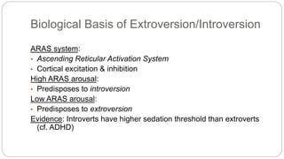 Biological Basis of Extroversion/Introversion 
ARAS system: 
• Ascending Reticular Activation System 
• Cortical excitation & inhibition 
High ARAS arousal: 
• Predisposes to introversion 
Low ARAS arousal: 
• Predisposes to extroversion 
Evidence: Introverts have higher sedation threshold than extroverts 
(cf. ADHD) 
 