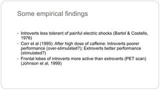 Some empirical findings 
• Introverts less tolerant of painful electric shocks (Bartol & Costello, 
1976) 
• Corr et al (1995): After high dose of caffeine: Introverts poorer 
performance (over-stimulated?); Extroverts better performance 
(stimulated?) 
• Frontal lobes of introverts more active than extroverts (PET scan) 
(Johnson et al, 1999) 
 