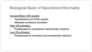 Biological Basis of Neuroticism/Normality 
Visceral Brain (VB) system 
• Hypothalamus & limbic system 
• Mediates emotional activation 
High VB activation: 
• Predisposed to neuroticism (emotionally reactive) 
Low VB activation: 
• Predisposed to normality (non-emotionally reactive) 
 