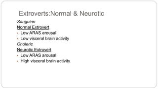 Extroverts:Normal & Neurotic 
Sanguine 
Normal Extrovert 
• Low ARAS arousal 
• Low visceral brain activity 
Choleric 
Neurotic Extrovert 
• Low ARAS arousal 
• High visceral brain activity 
 