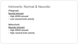 Introverts: Normal & Neurotic 
Phlegmatic 
Normal Introvert 
• High ARAS arousal 
• Low visceral brain activity 
Melancholic 
Neurotic Introvert 
• High ARAS arousal 
• High visceral brain activity 
 