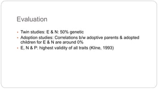 Evaluation 
• Twin studies: E & N: 50% genetic 
• Adoption studies: Correlations b/w adoptive parents & adopted 
children for E & N are around 0% 
• E, N & P: highest validity of all traits (Kline, 1993) 
 