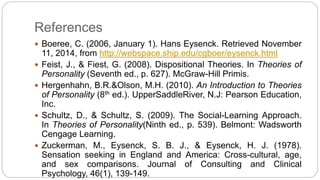 References 
 Boeree, C. (2006, January 1). Hans Eysenck. Retrieved November 
11, 2014, from http://webspace.ship.edu/cgboer/eysenck.html 
 Feist, J., & Fiest, G. (2008). Dispositional Theories. In Theories of 
Personality (Seventh ed., p. 627). McGraw-Hill Primis. 
 Hergenhahn, B.R.&Olson, M.H. (2010). An Introduction to Theories 
of Personality (8th ed.). UpperSaddleRiver, N.J: Pearson Education, 
Inc. 
 Schultz, D., & Schultz, S. (2009). The Social-Learning Approach. 
In Theories of Personality(Ninth ed., p. 539). Belmont: Wadsworth 
Cengage Learning. 
 Zuckerman, M., Eysenck, S. B. J., & Eysenck, H. J. (1978). 
Sensation seeking in England and America: Cross-cultural, age, 
and sex comparisons. Journal of Consulting and Clinical 
Psychology, 46(1), 139-149. 
