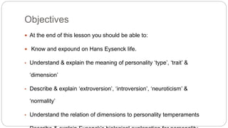 Objectives 
 At the end of this lesson you should be able to: 
 Know and expound on Hans Eysenck life. 
• Understand & explain the meaning of personality ‘type’, ‘trait’ & 
‘dimension’ 
• Describe & explain ‘extroversion’, ‘introversion’, ‘neuroticism’ & 
‘normality’ 
• Understand the relation of dimensions to personality temperaments 
• Describe & explain Eysenck’s biological explanation for personality 
 