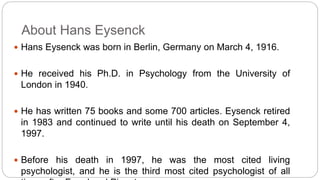 About Hans Eysenck 
 Hans Eysenck was born in Berlin, Germany on March 4, 1916. 
 He received his Ph.D. in Psychology from the University of 
London in 1940. 
 He has written 75 books and some 700 articles. Eysenck retired 
in 1983 and continued to write until his death on September 4, 
1997. 
 Before his death in 1997, he was the most cited living 
psychologist, and he is the third most cited psychologist of all 
time, after Freud and Piaget. 
 