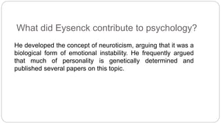 What did Eysenck contribute to psychology? 
He developed the concept of neuroticism, arguing that it was a 
biological form of emotional instability. He frequently argued 
that much of personality is genetically determined and 
published several papers on this topic. 
 