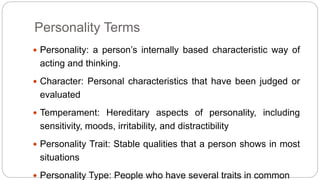 Personality Terms 
 Personality: a person’s internally based characteristic way of 
acting and thinking. 
 Character: Personal characteristics that have been judged or 
evaluated 
 Temperament: Hereditary aspects of personality, including 
sensitivity, moods, irritability, and distractibility 
 Personality Trait: Stable qualities that a person shows in most 
situations 
 Personality Type: People who have several traits in common 
 