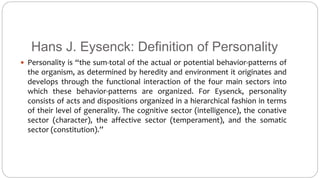 Hans J. Eysenck: Definition of Personality 
 Personality is “the sum-total of the actual or potential behavior-patterns of 
the organism, as determined by heredity and environment it originates and 
develops through the functional interaction of the four main sectors into 
which these behavior-patterns are organized. For Eysenck, personality 
consists of acts and dispositions organized in a hierarchical fashion in terms 
of their level of generality. The cognitive sector (intelligence), the conative 
sector (character), the affective sector (temperament), and the somatic 
sector (constitution).” 
 