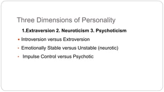 Three Dimensions of Personality 
1.Extraversion 2. Neuroticism 3. Psychoticism 
 Introversion versus Extroversion 
• Emotionally Stable versus Unstable (neurotic) 
• Impulse Control versus Psychotic 
 