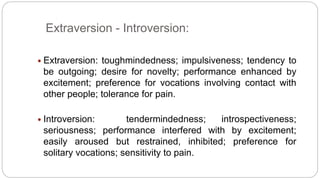 Extraversion - Introversion: 
 Extraversion: toughmindedness; impulsiveness; tendency to 
be outgoing; desire for novelty; performance enhanced by 
excitement; preference for vocations involving contact with 
other people; tolerance for pain. 
 Introversion: tendermindedness; introspectiveness; 
seriousness; performance interfered with by excitement; 
easily aroused but restrained, inhibited; preference for 
solitary vocations; sensitivity to pain. 
 