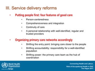 III. Service delivery reforms
  •   Putting people first: four features of good care
           •   Person-centeredness
           •   Comprehensiveness and integration
           •   Continuity of care
           •   A personal relationship with well-identified, regular and
               trusted providers

  •   Organizing primary care networks accordingly
           •   Shifting the entry point: bringing care closer to the people
           •   Shifting accountability: responsibility for a well-identified
               population
           •   Shifting power: the primary care team as the hub of
               coordination

                                                             Connecting Health and Labour,
                                                         Role of Occupational Health in PHC
                                                                           The Hague 2011
 