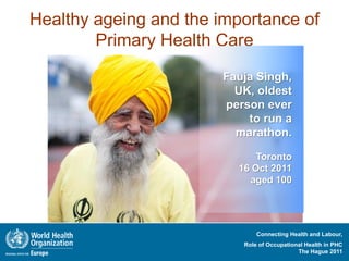 Healthy ageing and the importance of
        Primary Health Care
                        Fauja Singh,
                          UK, oldest
                        person ever
                            to run a
                          marathon.

                              Toronto
                          16 Oct 2011
                            aged 100




                               Connecting Health and Labour,
                           Role of Occupational Health in PHC
                                             The Hague 2011
 