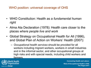 WHO position: universal coverage of OHS


• WHO Constitution: Health as a fundamental human
  right
• Alma Ata Declaration (1978): Health care closer to the
  places where people live and work
• Global Strategy on Occupational Health for All (1996),
  and Global Plan of Action on Workers’ Health (2007):
   – Occupational health services should be provided for all
     workers including migrant workers, workers in small industries
     and in the informal sector, and other occupational groups at
     high risks and with special needs, including child workers and
     farmers.
                                                   Connecting Health and Labour,
                                               Role of Occupational Health in PHC
                                                                 The Hague 2011
 