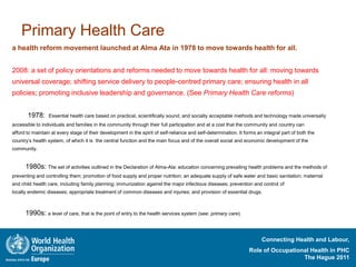 Primary Health Care
a health reform movement launched at Alma Ata in 1978 to move towards health for all.


2008: a set of policy orientations and reforms needed to move towards health for all: moving towards
universal coverage; shifting service delivery to people-centred primary care; ensuring health in all
policies; promoting inclusive leadership and governance. (See Primary Health Care reforms)


       1978:     Essential health care based on practical, scientifically sound, and socially acceptable methods and technology made universally
accessible to individuals and families in the community through their full participation and at a cost that the community and country can
afford to maintain at every stage of their development in the spirit of self-reliance and self-determination. It forms an integral part of both the
country’s health system, of which it is the central function and the main focus and of the overall social and economic development of the
community.


      1980s: The set of activities outlined in the Declaration of Alma-Ata: education concerning prevailing health problems and the methods of
preventing and controlling them; promotion of food supply and proper nutrition; an adequate supply of safe water and basic sanitation; maternal
and child health care, including family planning; immunization against the major infectious diseases; prevention and control of
locally endemic diseases; appropriate treatment of common diseases and injuries; and provision of essential drugs.



      1990s: a level of care, that is the point of entry to the health services system (see: primary care).


                                                                                                                         Connecting Health and Labour,
                                                                                                                   Role of Occupational Health in PHC
                                                                                                                                     The Hague 2011
 