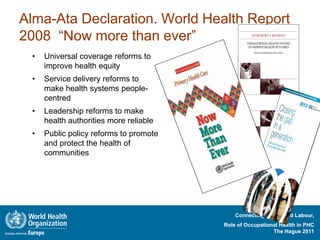 Alma-Ata Declaration. World Health Report
2008 “Now more than ever”
 •   Universal coverage reforms to
     improve health equity
 •   Service delivery reforms to
     make health systems people-
     centred
 •   Leadership reforms to make
     health authorities more reliable
 •   Public policy reforms to promote
     and protect the health of
     communities




                                            Connecting Health and Labour,
                                        Role of Occupational Health in PHC
                                                          The Hague 2011
 