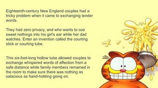 Eighteenth-century New England couples had a
tricky problem when it came to exchanging tender
words.
They had zero privacy, and who wants to coo
sweet nothings into his girl’s ear while her dad
watches. Enter an invention called the courting
stick or courting tube.
This six-foot-long hollow tube allowed couples to
exchange whispered words of affection from a
safe distance while family members remained in
the room to make sure there was nothing as
salacious as hand-holding going on.
 