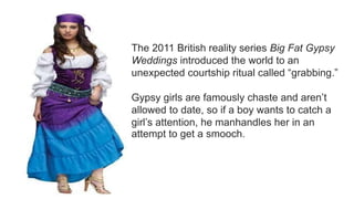 The 2011 British reality series Big Fat Gypsy
Weddings introduced the world to an
unexpected courtship ritual called “grabbing.”
Gypsy girls are famously chaste and aren’t
allowed to date, so if a boy wants to catch a
girl’s attention, he manhandles her in an
attempt to get a smooch.
 