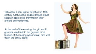 Talk about a real test of devotion: in 19th-
century rural Austria, eligible lasses would
keep an apple slice crammed in their
armpits during dances.
At the end of the evening, the girl would
give her used fruit to the guy she most
fancied. If the feeling was mutual, he’d wolf
down the stinky apple.
 