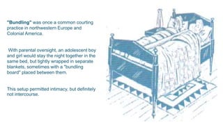 "Bundling" was once a common courting
practice in northwestern Europe and
Colonial America.
With parental oversight, an adolescent boy
and girl would stay the night together in the
same bed, but tightly wrapped in separate
blankets, sometimes with a "bundling
board" placed between them.
This setup permitted intimacy, but definitely
not intercourse.
 