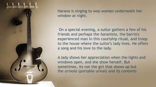 Harana is singing to woo women underneath her
window at night.
On a special evening, a suitor gathers a few of his
friends and perhaps the haranista, the barrio's
experienced man in this courtship ritual, and troop
to the house where the suitor's lady lives. He offers
a song and his love to the lady.
A lady shows her appreciation when the lights and
windows open, and she show herself. But
sometimes, its not the girl that shows up but
the arinola (portable urinal) and its contents
 