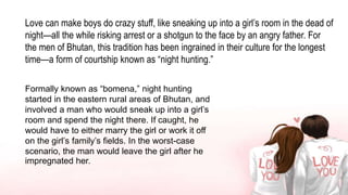 Love can make boys do crazy stuff, like sneaking up into a girl’s room in the dead of
night—all the while risking arrest or a shotgun to the face by an angry father. For
the men of Bhutan, this tradition has been ingrained in their culture for the longest
time—a form of courtship known as “night hunting.”
Formally known as “bomena,” night hunting
started in the eastern rural areas of Bhutan, and
involved a man who would sneak up into a girl’s
room and spend the night there. If caught, he
would have to either marry the girl or work it off
on the girl’s family’s fields. In the worst-case
scenario, the man would leave the girl after he
impregnated her.
 