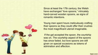 Since at least the 17th century, the Welsh
have exchanged “love spoons,” intricately
hand-carved wooden spoons, as signs of
romantic intentions.
Young men spent hours meticulously crafting
their spoons so they could offer their crushes
the most magnificent utensil imaginable.
If the gal accepted the spoon, the courtship
was on. The courtship aspect of the spoons
has since faded, but love spoons are still
given on special occasions as tokens of
admiration and affection.
 