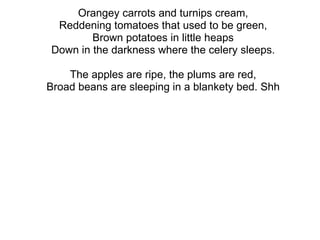 Orangey carrots and turnips cream, Reddening tomatoes that used to be green, Brown potatoes in little heaps Down in the darkness where the celery sleeps. 　 The apples are ripe, the plums are red, Broad beans are sleeping in a blankety bed. Shh 