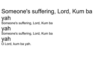   Someone's suffering, Lord, Kum ba  yah Someone's suffering, Lord, Kum ba  yah Someone's suffering, Lord, Kum ba  yah O Lord, kum ba yah. 