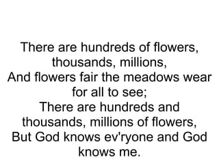   There are hundreds of flowers, thousands, millions, And flowers fair the meadows wear for all to see; There are hundreds and thousands, millions of flowers, But God knows ev'ryone and God knows me. 