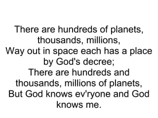   There are hundreds of planets, thousands, millions, Way out in space each has a place by God's decree; There are hundreds and thousands, millions of planets, But God knows ev'ryone and God knows me. 