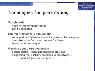 Techniques for prototyping Storyboards need not be computer-based can be animated Limited functionality simulations some part of system functionality provided by designers tools like HyperCard are common for these  Wizard of Oz technique Warning about iterative design design inertia – early bad decisions stay bad diagnosing real usability problems in prototypes…. … . and not just the symptoms  