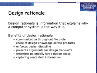 Design rationale Design rationale is information that explains why a computer system is the way it is. Benefits of design rationale communication throughout life cycle reuse of design knowledge across products enforces design discipline presents arguments for design trade-offs organizes potentially large design space capturing contextual information  