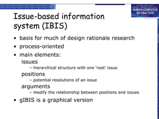 Issue-based information system (IBIS) basis for much of design rationale research  process-oriented main elements: issues –  hierarchical structure with one ‘root’ issue positions –  potential resolutions of an issue arguments –  modify the relationship between positions and issues gIBIS is a graphical version 