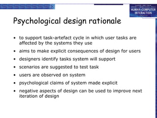 Psychological design rationale to support task-artefact cycle in which user tasks are affected by the systems they use aims to make explicit consequences of design for users designers identify tasks system will support scenarios are suggested to test task users are observed on system psychological claims of system made explicit negative aspects of design can be used to improve next iteration of design 