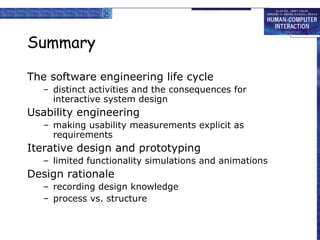 Summary The software engineering life cycle distinct activities and the consequences for interactive system design Usability engineering making usability measurements explicit as requirements Iterative design and prototyping limited functionality simulations and animations Design rationale recording design knowledge process vs. structure 