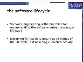 the software lifecycle Software engineering is the discipline for understanding the software design process, or life cycle Designing for usability occurs at all stages of the life cycle, not as a single isolated activity 