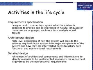 Activities in the life cycle Requirements specification designer and customer try capture what the system is expected to provide can be expressed in natural language or more precise languages, such as a task analysis would provide Architectural design high-level description of how the system will provide the services required factor system into major components of the system and how they are interrelated needs to satisfy both functional and nonfunctional requirements Detailed design refinement of architectural components and interrelations to identify modules to be implemented separately the refinement is governed by the nonfunctional requirements 