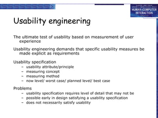 Usability engineering The ultimate test of usability based on measurement of user experience Usability engineering demands that specific usability measures be made explicit as requirements Usability specification usability attribute/principle measuring concept measuring method now level/ worst case/ planned level/ best case Problems usability specification requires level of detail that may not be possible early in design satisfying a usability specification does not necessarily satisfy usability 