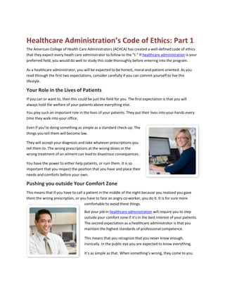 Healthcare Administration’s Code of Ethics: Part 1
The American College of Health Care Administrators (ACHCA) has created a well-defined code of ethics
that they expect every heath care administrator to follow to the “t.” If healthcare administration is your
preferred field, you would do well to study this code thoroughly before entering into the program.

As a healthcare administrator, you will be expected to be honest, moral and patient oriented. As you
read through the first two expectations, consider carefully if you can commit yourself to live this
lifestyle.

Your Role in the Lives of Patients
If you can or want to, then this could be just the field for you. The first expectation is that you will
always hold the welfare of your patients above everything else.
You play such an important role in the lives of your patients. They put their lives into your hands every
time they walk into your office.

Even if you’re doing something as simple as a standard check-up. The
things you tell them will become law.

They will accept your diagnosis and take whatever prescriptions you
tell them to. The wrong prescriptions at the wrong doses or the
wrong treatment of an ailment can lead to disastrous consequences.

You have the power to either help patients, or ruin them. It is so
important that you respect the position that you have and place their
needs and comforts before your own.

Pushing you outside Your Comfort Zone
This means that if you have to call a patient in the middle of the night because you realized you gave
them the wrong prescription, or you have to face an angry co-worker, you do it. It is for sure more
                                     comfortable to avoid these things.
                                     But your job in healthcare administration will require you to step
                                     outside your comfort zone if it’s in the best interest of your patients.
                                     The second expectation as a healthcare administrator is that you
                                     maintain the highest standards of professional competence.

                                     This means that you recognize that you never know enough,
                                     ironically. In the public eye you are expected to know everything.

                                     It’s as simple as that. When something’s wrong, they come to you
 