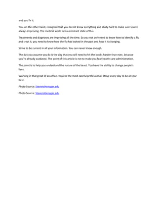 and you fix it.

You, on the other hand, recognize that you do not know everything and study hard to make sure you’re
always improving. The medical world is in a constant state of flux.

Treatments and diagnoses are improving all the time. So you not only need to know how to identify a flu
and treat it, you need to know how the flu has looked in the past and how it is changing.

Strive to be current in all your information. You can never know enough.

The day you assume you do is the day that you will need to hit the books harder than ever, because
you’re already outdated. The point of this article is not to make you fear health care administration.

The point is to help you understand the nature of the beast. You have the ability to change people’s
lives.

Working in that great of an office requires the most careful professional. Strive every day to be at your
best.

Photo Source: StevensHenager.edu

Photo Source: StevensHenager.edu
 