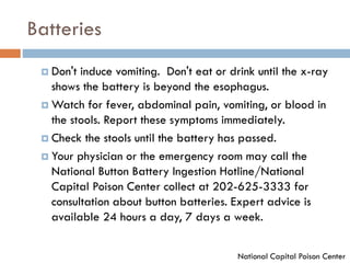 Batteries
 Don't induce vomiting. Don't eat or drink until the x-ray
shows the battery is beyond the esophagus.
 Watch for fever, abdominal pain, vomiting, or blood in
the stools. Report these symptoms immediately.
 Check the stools until the battery has passed.
 Your physician or the emergency room may call the
National Button Battery Ingestion Hotline/National
Capital Poison Center collect at 202-625-3333 for
consultation about button batteries. Expert advice is
available 24 hours a day, 7 days a week.
National Capital Poison Center
 