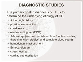 DIAGNOSTIC STUDIES The primary goal in diagnosis of HF is to determine the underlying etiology of HF. A thorough history physical examination chest x-ray electrocardiogram (ECG) laboratory- (serum chemistries, liver function studies, thyroid function studies, and complete blood count) hemodynamic assessment Echocardiogram stress testing cardiac catheterization  