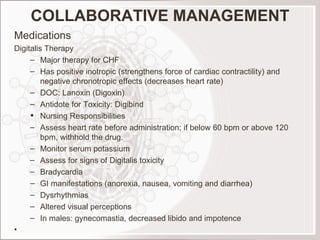 COLLABORATIVE MANAGEMENT Medications Digitalis Therapy Major therapy for CHF Has positive inotropic (strengthens force of cardiac contractility) and negative chronotropic effects (decreases heart rate) DOC: Lanoxin (Digoxin) Antidote for Toxicity: Digibind Nursing Responsibilities Assess heart rate before administration; if below 60 bpm or above 120 bpm, withhold the drug. Monitor serum potassium Assess for signs of Digitalis toxicity Bradycardia GI manifestations (anorexia, nausea, vomiting and diarrhea) Dysrhythmias Altered visual perceptions In males: gynecomastia, decreased libido and impotence   