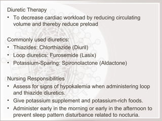 Diuretic Therapy To decrease cardiac workload by reducing circulating volume and thereby reduce preload Commonly used diuretics: Thiazides: Chlorthiazide (Diuril) Loop diuretics: Furosemide (Lasix) Potassium-Sparing: Spironolactone (Aldactone) Nursing Responsibilities Assess for signs of hypokalemia when administering loop and thiazide diuretics. Give potassium supplement and potassium-rich foods. Administer early in the morning or early in the afternoon to prevent sleep pattern disturbance related to nocturia. 