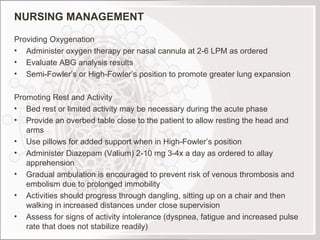 NURSING MANAGEMENT Providing Oxygenation Administer oxygen therapy per nasal cannula at 2-6 LPM as ordered Evaluate ABG analysis results Semi-Fowler’s or High-Fowler’s position to promote greater lung expansion   Promoting Rest and Activity Bed rest or limited activity may be necessary during the acute phase Provide an overbed table close to the patient to allow resting the head and arms Use pillows for added support when in High-Fowler’s position Administer Diazepam (Valium) 2-10 mg 3-4x a day as ordered to allay apprehension Gradual ambulation is encouraged to prevent risk of venous thrombosis and embolism due to prolonged immobility Activities should progress through dangling, sitting up on a chair and then walking in increased distances under close supervision Assess for signs of activity intolerance (dyspnea, fatigue and increased pulse rate that does not stabilize readily) 