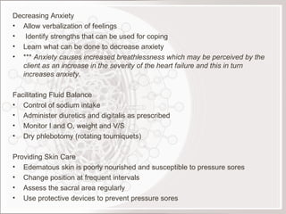 Decreasing Anxiety Allow verbalization of feelings Identify strengths that can be used for coping Learn what can be done to decrease anxiety ***  Anxiety causes increased breathlessness which may be perceived by the client as an increase in the severity of the heart failure and this in turn increases anxiety. Facilitating Fluid Balance Control of sodium intake Administer diuretics and digitalis as prescribed Monitor I and O, weight and V/S Dry phlebotomy (rotating tourniquets) Providing Skin Care Edematous skin is poorly nourished and susceptible to pressure sores Change position at frequent intervals Assess the sacral area regularly Use protective devices to prevent pressure sores 