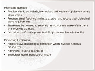 Promoting Nutrition Provide bland, low-calorie, low-residue with vitamin supplement during acute phase Frequent small feedings minimize exertion and reduce gastroistestinal blood requirements There may be no need to severely restrict sodium intake of the client who receives diuretics. “ No added salt” diet is prescribed. No processed foods in the diet.   Promoting Elimination Advise to avoid straining at defecation which involves Valsalva manoeuvre. Administer laxative as ordered Encourage use of bedside commode 